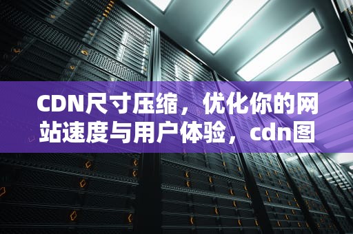 CDN尺寸压缩，优化你的网站速度与用户体验，cdn图片压缩