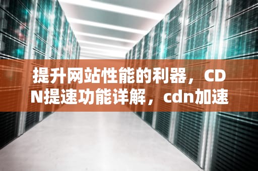 提升网站性能的利器，CDN提速功能详解，cdn加速能提高多少