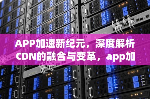 APP加速新纪元，深度解析CDN的融合与变革，app加了防火墙还会被监控吗