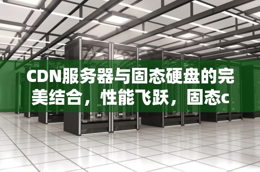 CDN服务器与固态硬盘的完美结合，性能飞跃，固态cdm