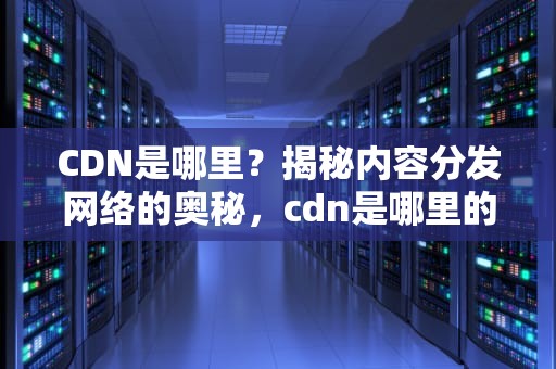 CDN是哪里？揭秘内容分发网络的奥秘，cdn是哪里的货币