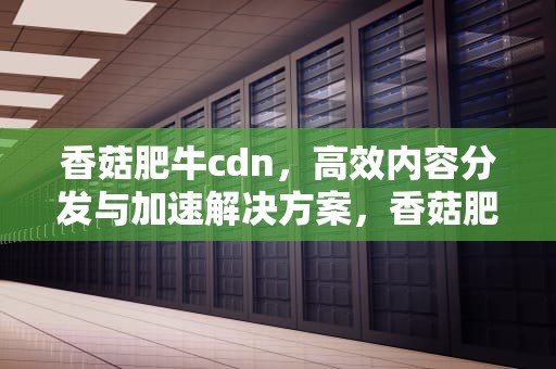 香菇肥牛cdn，高效内容分发与加速解决方案，香菇肥牛零食的危害