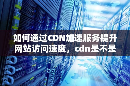 如何通过CDN加速服务提升网站访问速度，cdn是不是跑路了