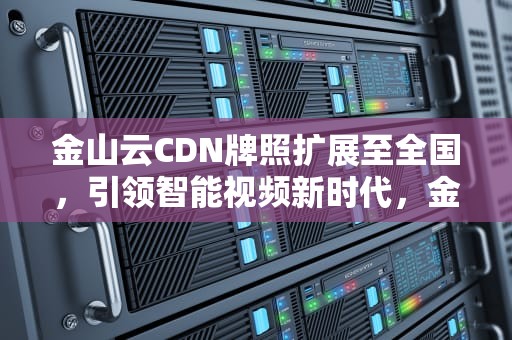 金山云CDN牌照扩展至全国，引领智能视频新时代，金山云 cdn