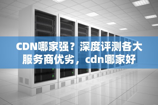CDN哪家强？深度评测各大服务商优劣，cdn哪家好