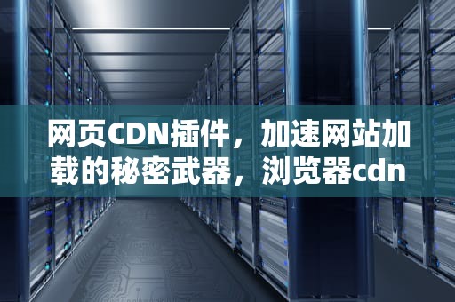 网页CDN插件，加速网站加载的秘密武器，浏览器cdn插件