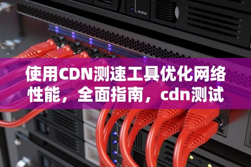使用CDN测速工具优化网络性能，全面指南，cdn测试