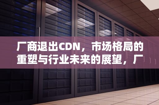 厂商退出CDN，市场格局的重塑与行业未来的展望，厂商退出行业的条件