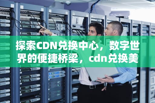 探索CDN兑换中心，数字世界的便捷桥梁，cdn兑换美元