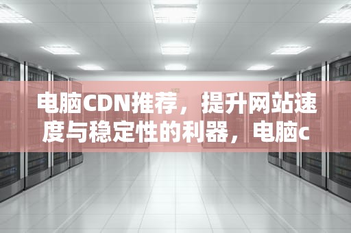 电脑CDN推荐，提升网站速度与稳定性的利器，电脑cdn是什么