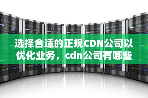 选择合适的正规CDN公司以优化业务，cdn公司有哪些