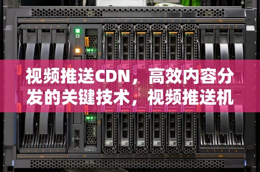 视频推送CDN，高效内容分发的关键技术，视频推送机制