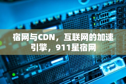宿网与CDN，互联网的加速引擎，911星宿网