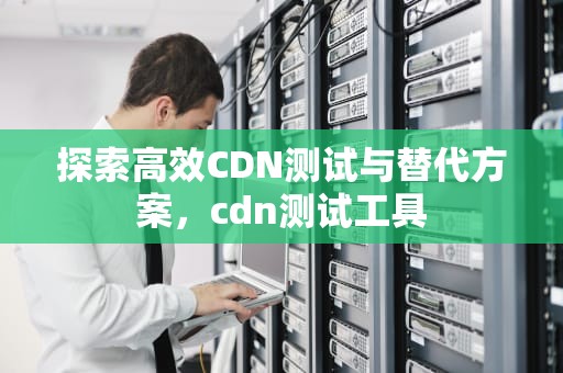 探索高效CDN测试与替代方案，cdn测试工具
