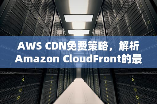 AWS CDN免费策略，解析Amazon CloudFront的最新优惠，aws的cdn
