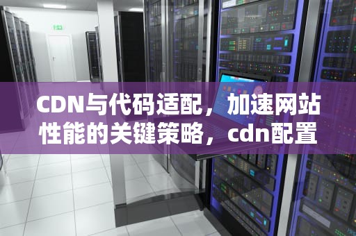 CDN与代码适配，加速网站性能的关键策略，cdn配置