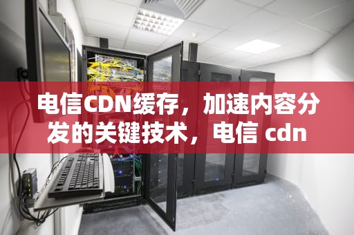 电信CDN缓存，加速内容分发的关键技术，电信 cdn