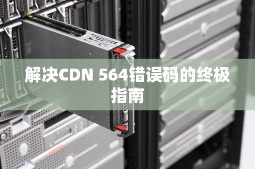 解决CDN 564错误码的终极指南