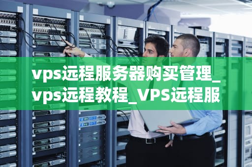 vps远程服务器购买管理_vps远程教程_VPS远程服务器购买管理全解析