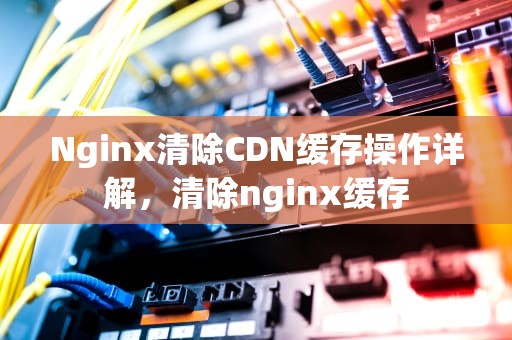 Nginx清除CDN缓存操作详解，清除nginx缓存
