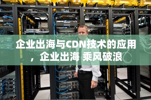 企业出海与CDN技术的应用，企业出海 乘风破浪