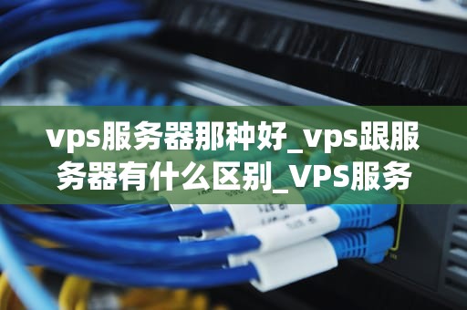 vps服务器那种好_vps跟服务器有什么区别_VPS服务器的选择：关键因素与最佳实践