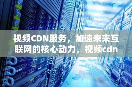 视频CDN服务，加速未来互联网的核心动力，视频cdn解决方案
