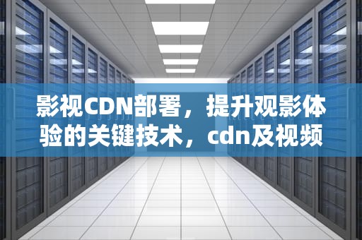 影视CDN部署，提升观影体验的关键技术，cdn及视频云产品中心
