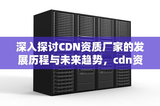 深入探讨CDN资质厂家的发展历程与未来趋势，cdn资质是什么