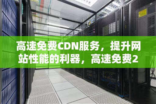 高速免费CDN服务，提升网站性能的利器，高速免费2024年时间一览表