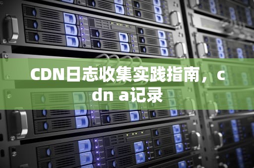 CDN日志收集实践指南，cdn a记录
