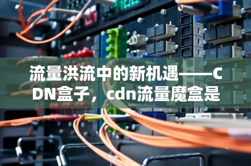 流量洪流中的新机遇——CDN盒子，cdn流量魔盒是啥子东西