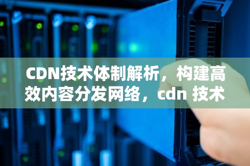 CDN技术体制解析，构建高效内容分发网络，cdn 技术