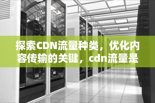 探索CDN流量种类，优化内容传输的关键，cdn流量是什么