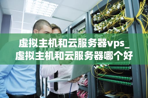 虚拟主机和云服务器vps_虚拟主机和云服务器哪个好_虚拟主机与云服务器VPS的比较与选择