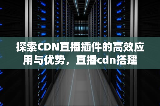 探索CDN直播插件的高效应用与优势，直播cdn搭建