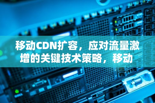 移动CDN扩容，应对流量激增的关键技术策略，移动 cdn