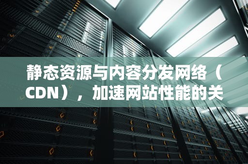 静态资源与内容分发网络（CDN），加速网站性能的关键