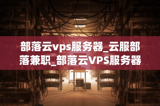 部落云vps服务器_云服部落兼职_部落云VPS服务器：打造高效稳定的网络环境