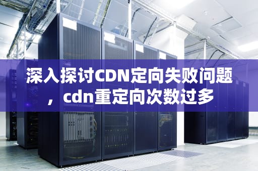 深入探讨CDN定向失败问题，cdn重定向次数过多