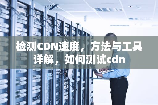 检测CDN速度，方法与工具详解，如何测试cdn