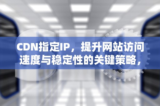 CDN指定IP，提升网站访问速度与稳定性的关键策略，cdn指定端口回源