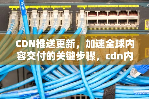 CDN推送更新，加速全球内容交付的关键步骤，cdn内容更新