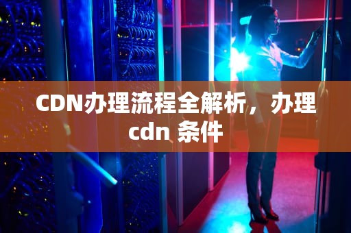CDN办理流程全解析，办理cdn 条件