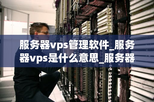 服务器vps管理软件_服务器vps是什么意思_服务器VPS管理软件的全面解析