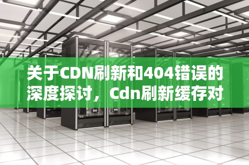 关于CDN刷新和404错误的深度探讨，Cdn刷新缓存对服务器的影响