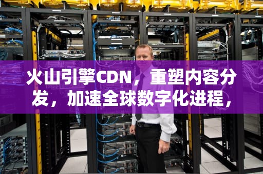 火山引擎CDN，重塑内容分发，加速全球数字化进程，火山引擎 CDN