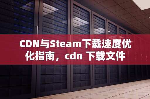 CDN与Steam下载速度优化指南，cdn 下载文件