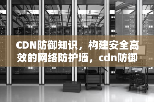 CDN防御知识，构建安全高效的网络防护墙，cdn防御cc