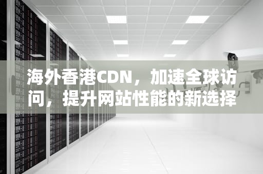 海外香港CDN，加速全球访问，提升网站性能的新选择，海外香港人数量